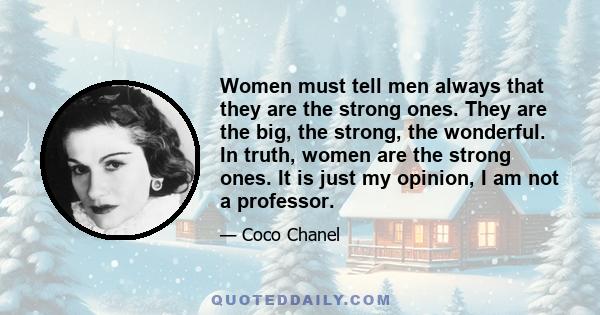 Women must tell men always that they are the strong ones. They are the big, the strong, the wonderful. In truth, women are the strong ones. It is just my opinion, I am not a professor.