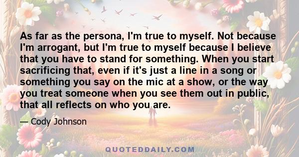 As far as the persona, I'm true to myself. Not because I'm arrogant, but I'm true to myself because I believe that you have to stand for something. When you start sacrificing that, even if it's just a line in a song or