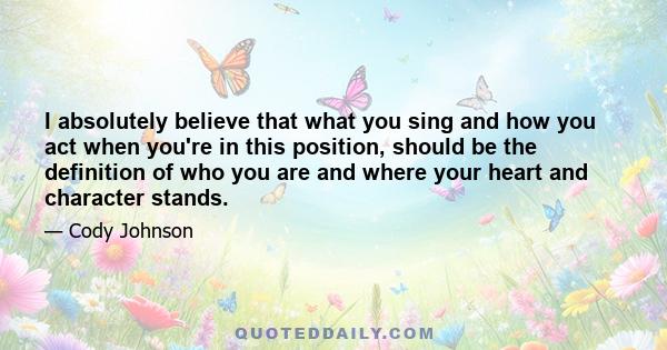 I absolutely believe that what you sing and how you act when you're in this position, should be the definition of who you are and where your heart and character stands.