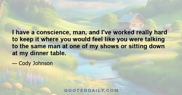 I have a conscience, man, and I've worked really hard to keep it where you would feel like you were talking to the same man at one of my shows or sitting down at my dinner table.