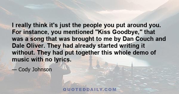 I really think it's just the people you put around you. For instance, you mentioned Kiss Goodbye, that was a song that was brought to me by Dan Couch and Dale Oliver. They had already started writing it without. They