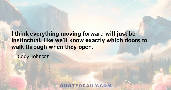 I think everything moving forward will just be instinctual, like we'll know exactly which doors to walk through when they open.