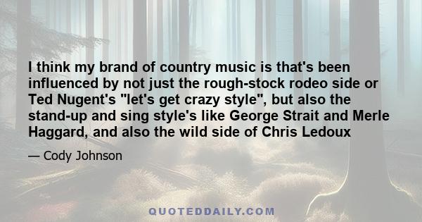 I think my brand of country music is that's been influenced by not just the rough-stock rodeo side or Ted Nugent's let's get crazy style, but also the stand-up and sing style's like George Strait and Merle Haggard, and