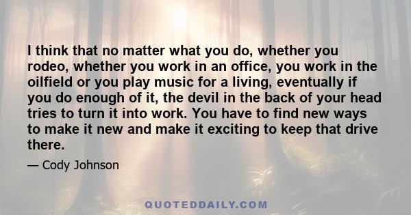 I think that no matter what you do, whether you rodeo, whether you work in an office, you work in the oilfield or you play music for a living, eventually if you do enough of it, the devil in the back of your head tries