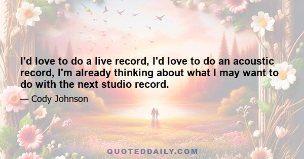 I'd love to do a live record, I'd love to do an acoustic record, I'm already thinking about what I may want to do with the next studio record.