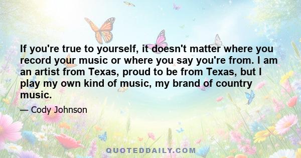 If you're true to yourself, it doesn't matter where you record your music or where you say you're from. I am an artist from Texas, proud to be from Texas, but I play my own kind of music, my brand of country music.