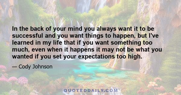 In the back of your mind you always want it to be successful and you want things to happen, but I've learned in my life that if you want something too much, even when it happens it may not be what you wanted if you set