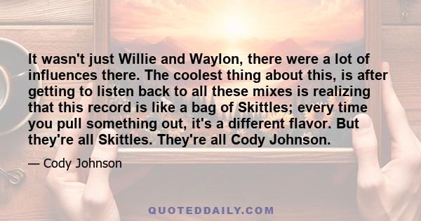 It wasn't just Willie and Waylon, there were a lot of influences there. The coolest thing about this, is after getting to listen back to all these mixes is realizing that this record is like a bag of Skittles; every