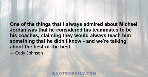 One of the things that I always admired about Michael Jordan was that he considered his teammates to be his coaches, claiming they would always teach him something that he didn't know - and we're talking about the best