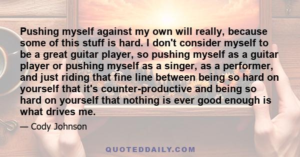 Pushing myself against my own will really, because some of this stuff is hard. I don't consider myself to be a great guitar player, so pushing myself as a guitar player or pushing myself as a singer, as a performer, and 