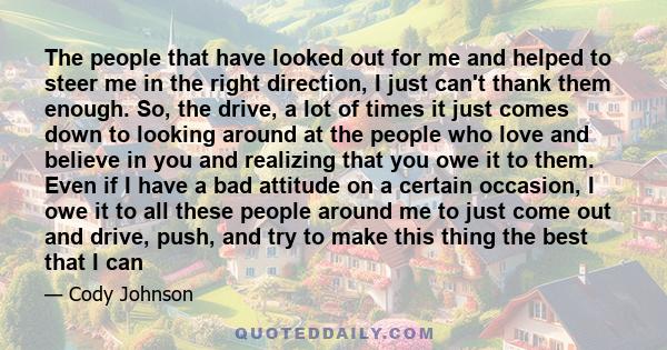 The people that have looked out for me and helped to steer me in the right direction, I just can't thank them enough. So, the drive, a lot of times it just comes down to looking around at the people who love and believe 