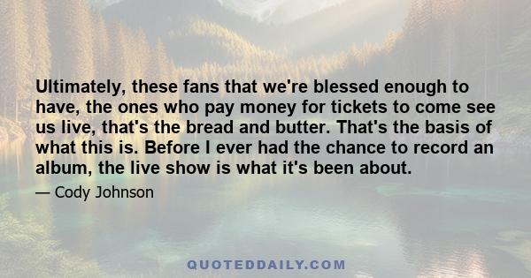 Ultimately, these fans that we're blessed enough to have, the ones who pay money for tickets to come see us live, that's the bread and butter. That's the basis of what this is. Before I ever had the chance to record an