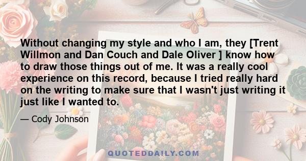 Without changing my style and who I am, they [Trent Willmon and Dan Couch and Dale Oliver ] know how to draw those things out of me. It was a really cool experience on this record, because I tried really hard on the