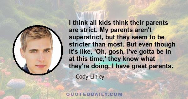 I think all kids think their parents are strict. My parents aren't superstrict, but they seem to be stricter than most. But even though it's like, 'Oh, gosh, I've gotta be in at this time,' they know what they're doing. 