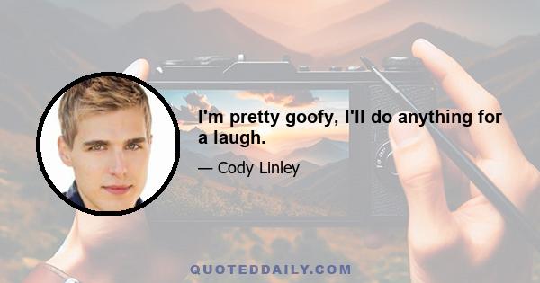 I'm pretty goofy, I'll do anything for a laugh.