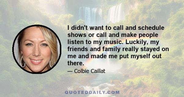 I didn't want to call and schedule shows or call and make people listen to my music. Luckily, my friends and family really stayed on me and made me put myself out there.