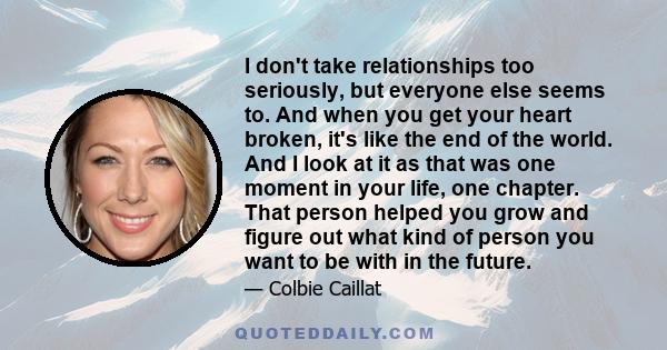 I don't take relationships too seriously, but everyone else seems to. And when you get your heart broken, it's like the end of the world. And I look at it as that was one moment in your life, one chapter. That person