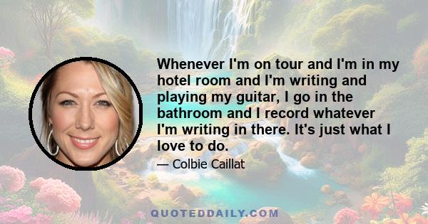 Whenever I'm on tour and I'm in my hotel room and I'm writing and playing my guitar, I go in the bathroom and I record whatever I'm writing in there. It's just what I love to do.