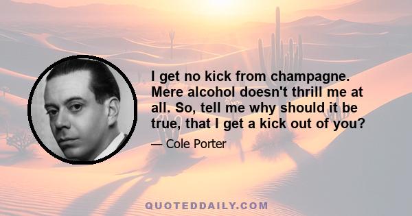 I get no kick from champagne. Mere alcohol doesn't thrill me at all. So, tell me why should it be true, that I get a kick out of you?