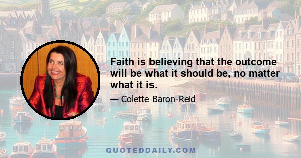 Faith is believing that the outcome will be what it should be, no matter what it is.