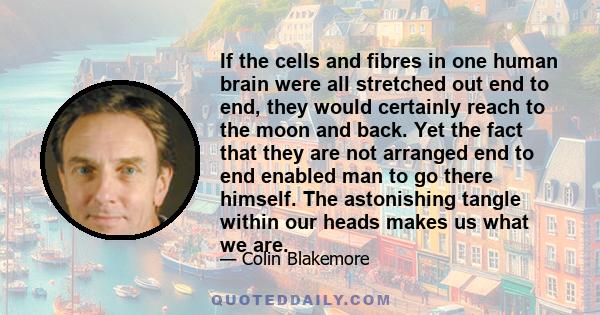 If the cells and fibres in one human brain were all stretched out end to end, they would certainly reach to the moon and back. Yet the fact that they are not arranged end to end enabled man to go there himself. The