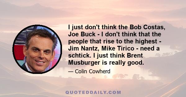 I just don't think the Bob Costas, Joe Buck - I don't think that the people that rise to the highest - Jim Nantz, Mike Tirico - need a schtick. I just think Brent Musburger is really good.