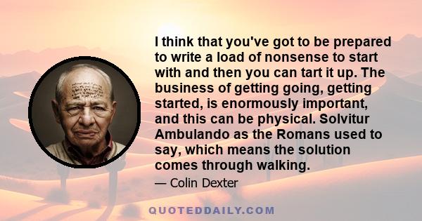 I think that you've got to be prepared to write a load of nonsense to start with and then you can tart it up. The business of getting going, getting started, is enormously important, and this can be physical. Solvitur