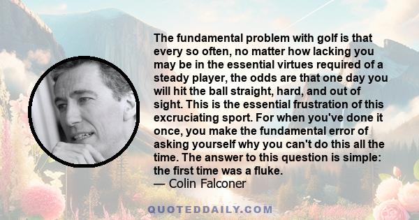 The fundamental problem with golf is that every so often, no matter how lacking you may be in the essential virtues required of a steady player, the odds are that one day you will hit the ball straight, hard, and out of 