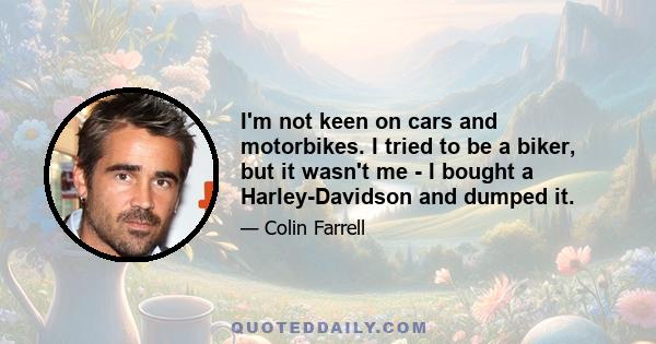 I'm not keen on cars and motorbikes. I tried to be a biker, but it wasn't me - I bought a Harley-Davidson and dumped it.