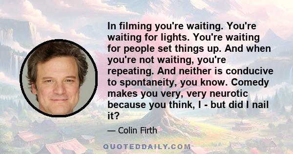 In filming you're waiting. You're waiting for lights. You're waiting for people set things up. And when you're not waiting, you're repeating. And neither is conducive to spontaneity, you know. Comedy makes you very,