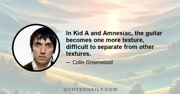 In Kid A and Amnesiac, the guitar becomes one more texture, difficult to separate from other textures.