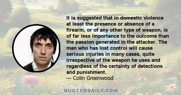 It is suggested that in domestic violence at least the presence or absence of a firearm, or of any other type of weapon, is of far less importance to the outcome than the passion generated in the attacker. The man who