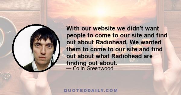 With our website we didn't want people to come to our site and find out about Radiohead. We wanted them to come to our site and find out about what Radiohead are finding out about.