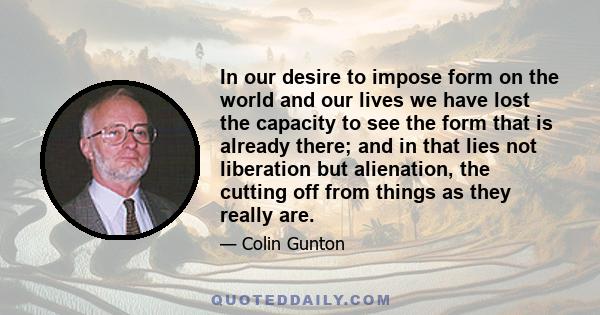 In our desire to impose form on the world and our lives we have lost the capacity to see the form that is already there; and in that lies not liberation but alienation, the cutting off from things as they really are.