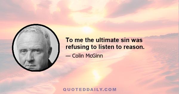 To me the ultimate sin was refusing to listen to reason.