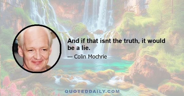 And if that isnt the truth, it would be a lie.