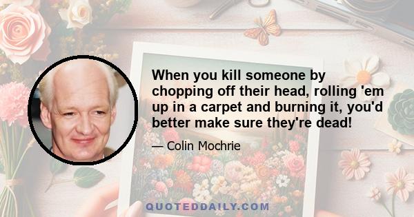 When you kill someone by chopping off their head, rolling 'em up in a carpet and burning it, you'd better make sure they're dead!