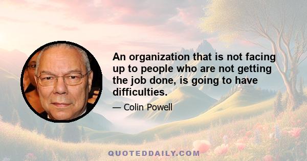 An organization that is not facing up to people who are not getting the job done, is going to have difficulties.