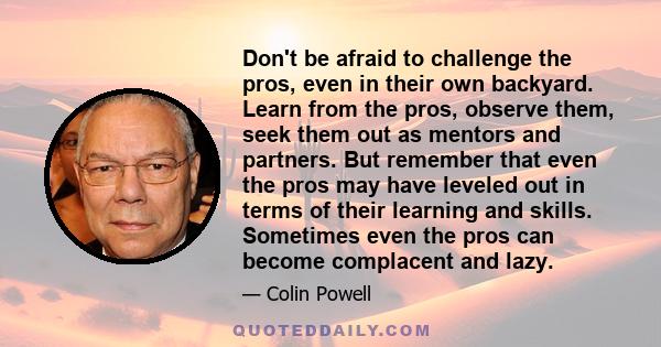 Don't be afraid to challenge the pros, even in their own backyard. Learn from the pros, observe them, seek them out as mentors and partners. But remember that even the pros may have leveled out in terms of their