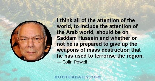 I think all of the attention of the world, to include the attention of the Arab world, should be on Saddam Hussein and whether or not he is prepared to give up the weapons of mass destruction that he has used to