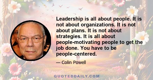 Leadership is all about people. It is not about organizations. It is not about plans. It is not about strategies. It is all about people-motivating people to get the job done. You have to be people-centered.