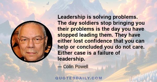 Leadership is solving problems. The day soldiers stop bringing you their problems is the day you have stopped leading them. They have either lost confidence that you can help or concluded you do not care. Either case is 