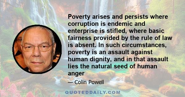 Poverty arises and persists where corruption is endemic and enterprise is stifled, where basic fairness provided by the rule of law is absent. In such circumstances, poverty is an assault against human dignity, and in