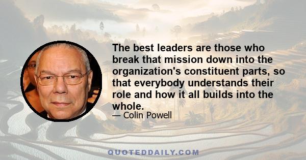 The best leaders are those who break that mission down into the organization's constituent parts, so that everybody understands their role and how it all builds into the whole.
