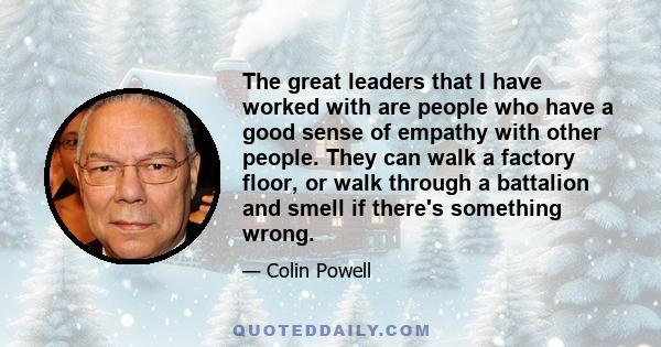 The great leaders that I have worked with are people who have a good sense of empathy with other people. They can walk a factory floor, or walk through a battalion and smell if there's something wrong.