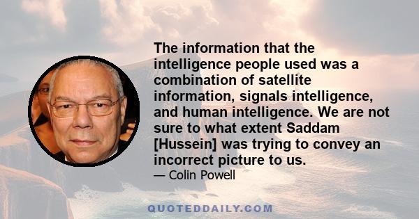 The information that the intelligence people used was a combination of satellite information, signals intelligence, and human intelligence. We are not sure to what extent Saddam [Hussein] was trying to convey an