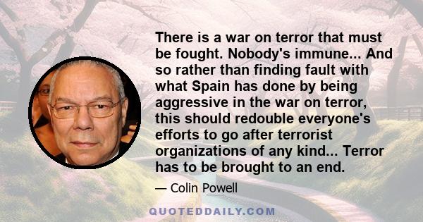 There is a war on terror that must be fought. Nobody's immune... And so rather than finding fault with what Spain has done by being aggressive in the war on terror, this should redouble everyone's efforts to go after