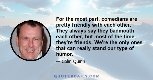 For the most part, comedians are pretty friendly with each other. They always say they badmouth each other, but most of the time, they're friends. We're the only ones that can really stand our type of humor.