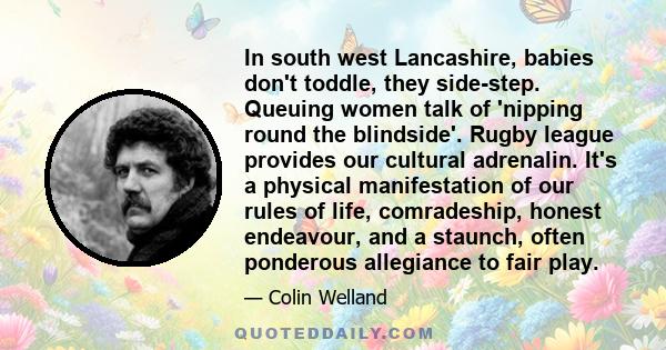 In south west Lancashire, babies don't toddle, they side-step. Queuing women talk of 'nipping round the blindside'. Rugby league provides our cultural adrenalin. It's a physical manifestation of our rules of life,