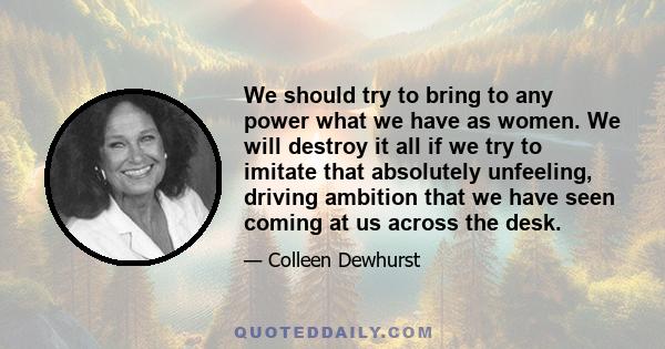 We should try to bring to any power what we have as women. We will destroy it all if we try to imitate that absolutely unfeeling, driving ambition that we have seen coming at us across the desk.